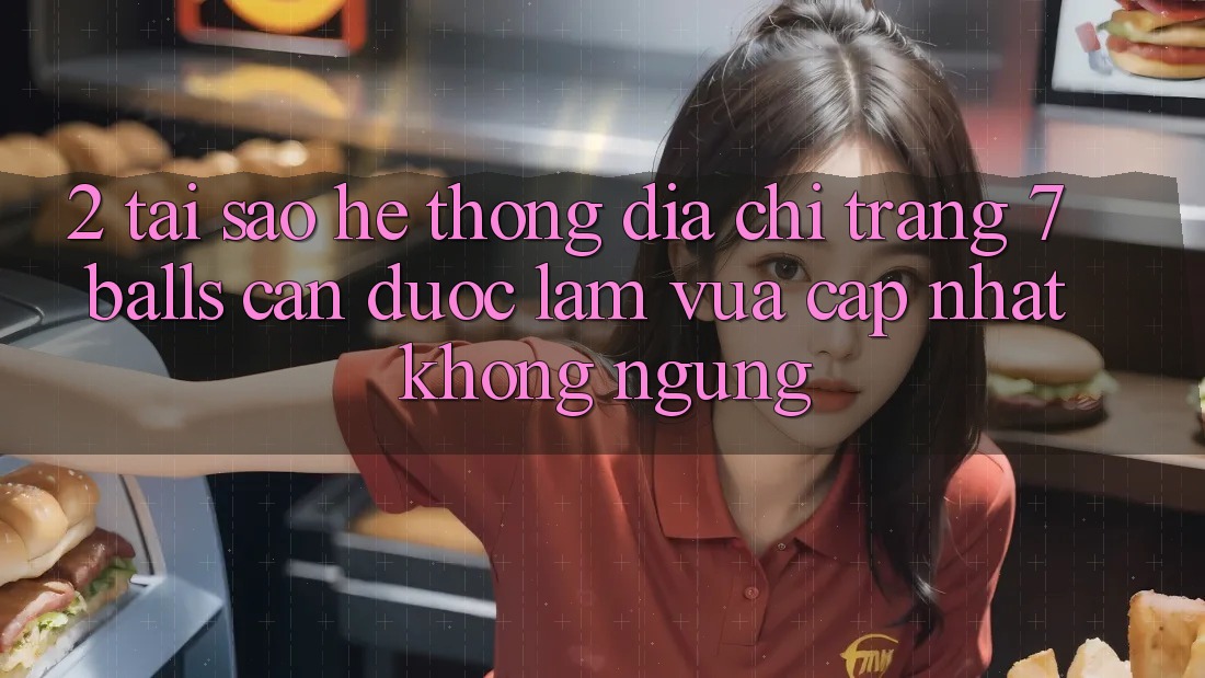 2. Tại Sao Hệ thống Địa chỉ trang 7 balls Cần Được “Làm Vừa cập nhật” Không ngừng?