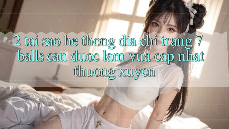 2. Tại Sao Hệ Thống Địa chỉ trang 7 balls Cần Được “Làm Vừa cập nhật” Thường xuyên?