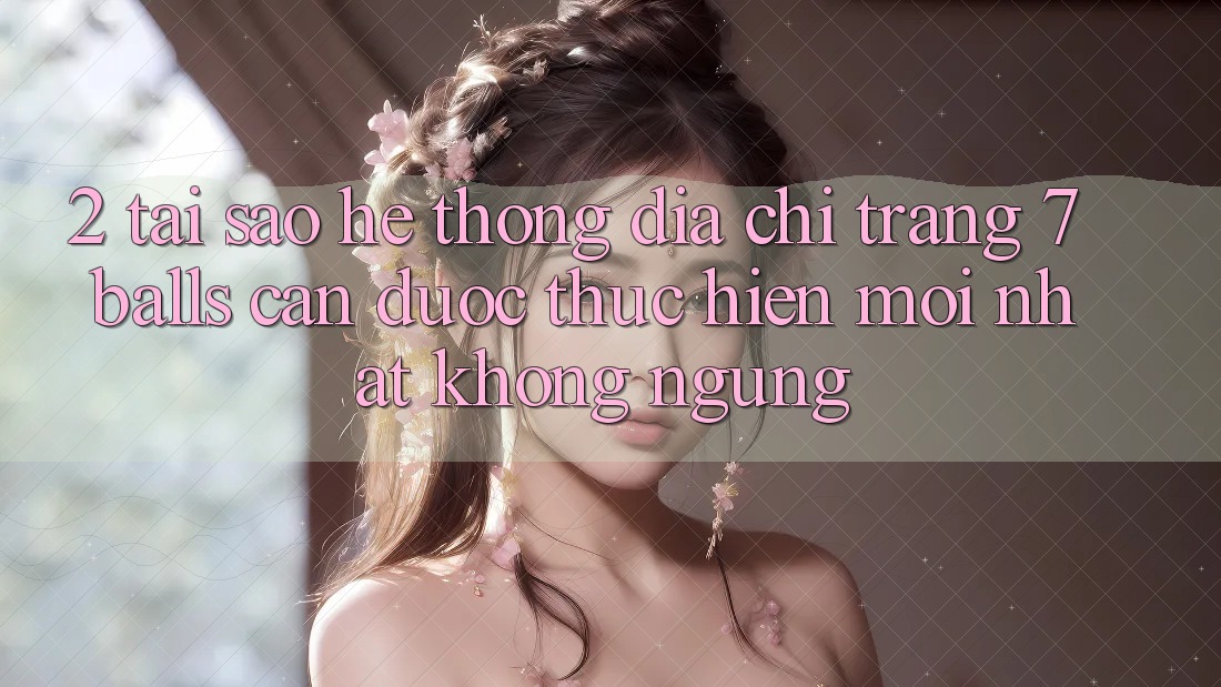 2. Tại Sao Hệ Thống Địa chỉ trang 7 balls Cần Được “Thực hiện Mới nhất” Không ngừng?