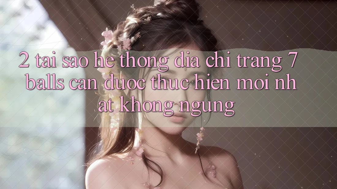2. Tại Sao Hệ Thống Địa chỉ trang 7 balls Cần Được “Thực hiện Mới nhất” Không ngừng?
