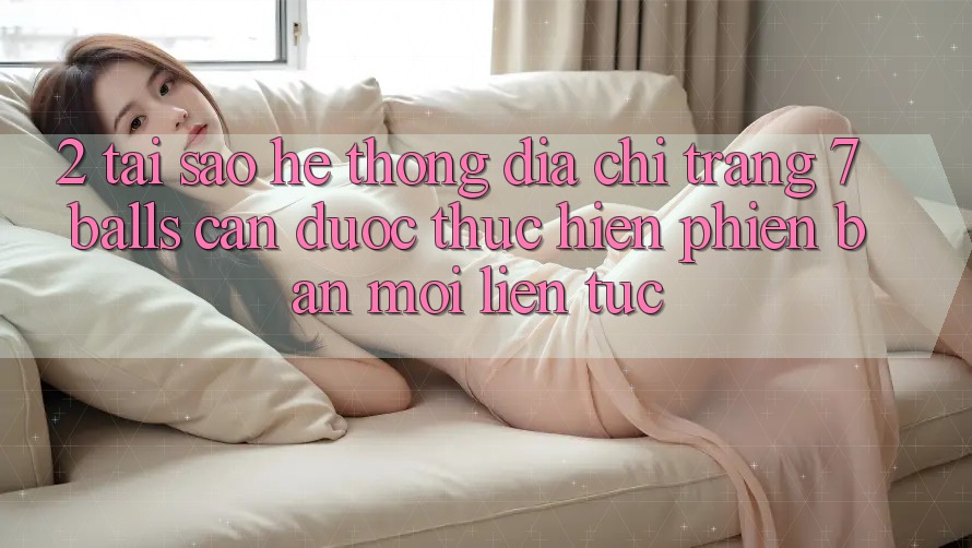 2. Tại Sao Hệ Thống Địa chỉ trang 7 balls Cần Được “Thực hiện Phiên bản mới” Liên tục?