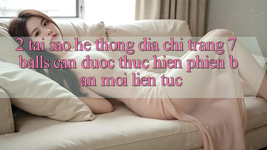 2. Tại Sao Hệ Thống Địa chỉ trang 7 balls Cần Được “Thực hiện Phiên bản mới” Liên Tục?