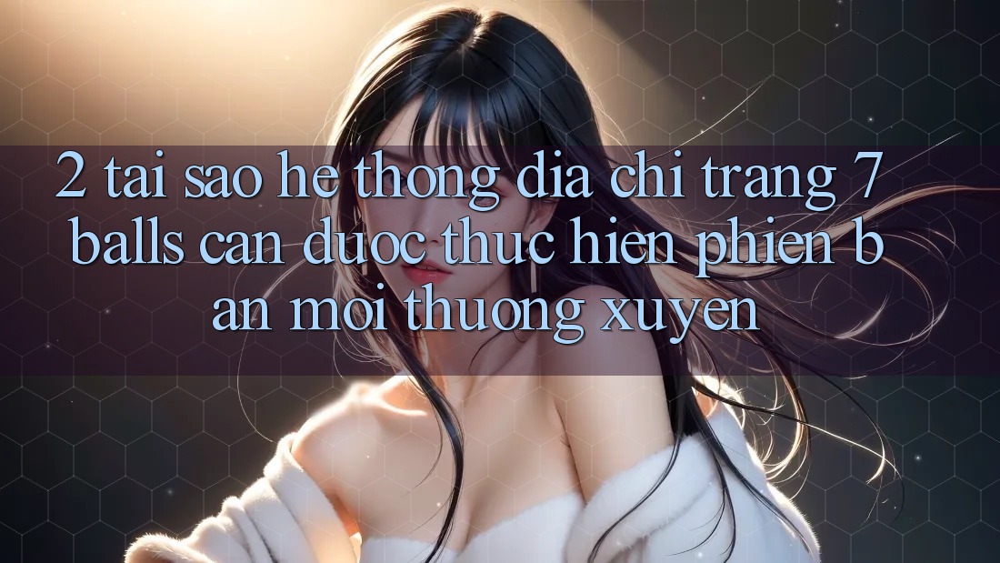 2. Tại Sao Hệ Thống Địa chỉ trang 7 balls Cần Được “Thực hiện Phiên bản mới” Thường xuyên?