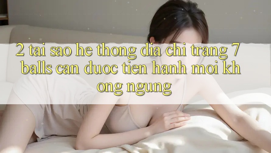 2. Tại Sao Hệ Thống Địa chỉ trang 7 balls Cần Được “Tiến hành Mới” Không ngừng?