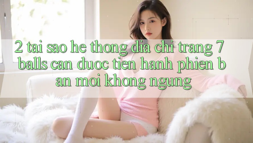 2. Tại Sao Hệ Thống Địa chỉ trang 7 balls Cần Được “Tiến hành Phiên bản mới” Không ngừng?