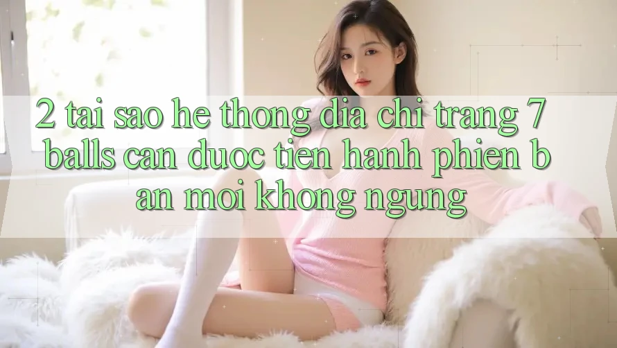 2. Tại Sao Hệ Thống Địa chỉ trang 7 balls Cần Được “Tiến hành Phiên bản mới” Không ngừng?