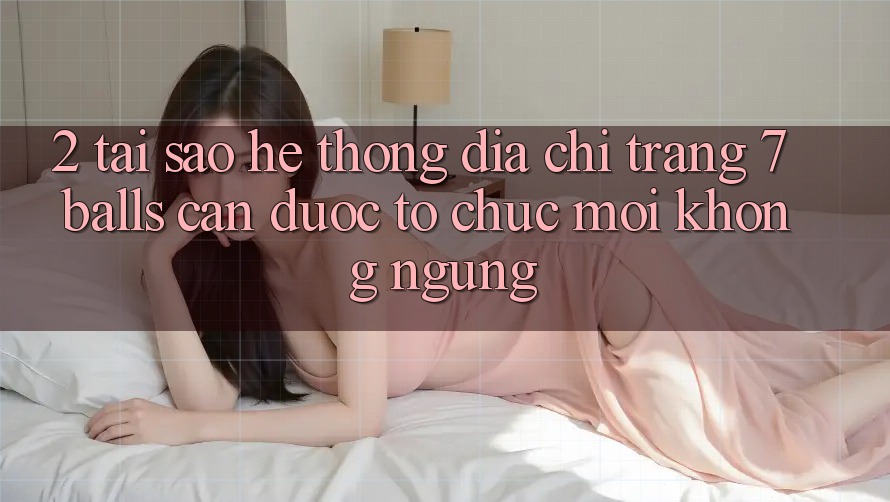 2. Tại Sao Hệ Thống Địa chỉ trang 7 balls Cần Được “Tổ chức Mới” Không ngừng?