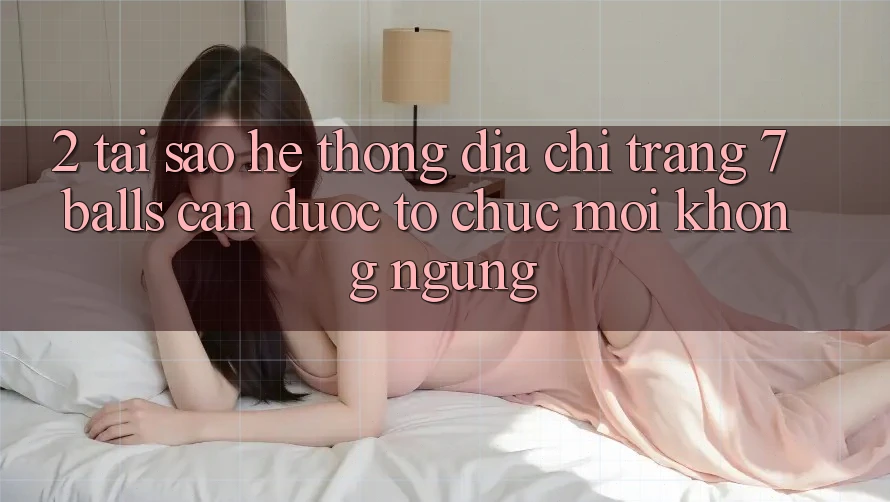 2. Tại Sao Hệ Thống Địa chỉ trang 7 balls Cần Được “Tổ chức Mới” Không ngừng?