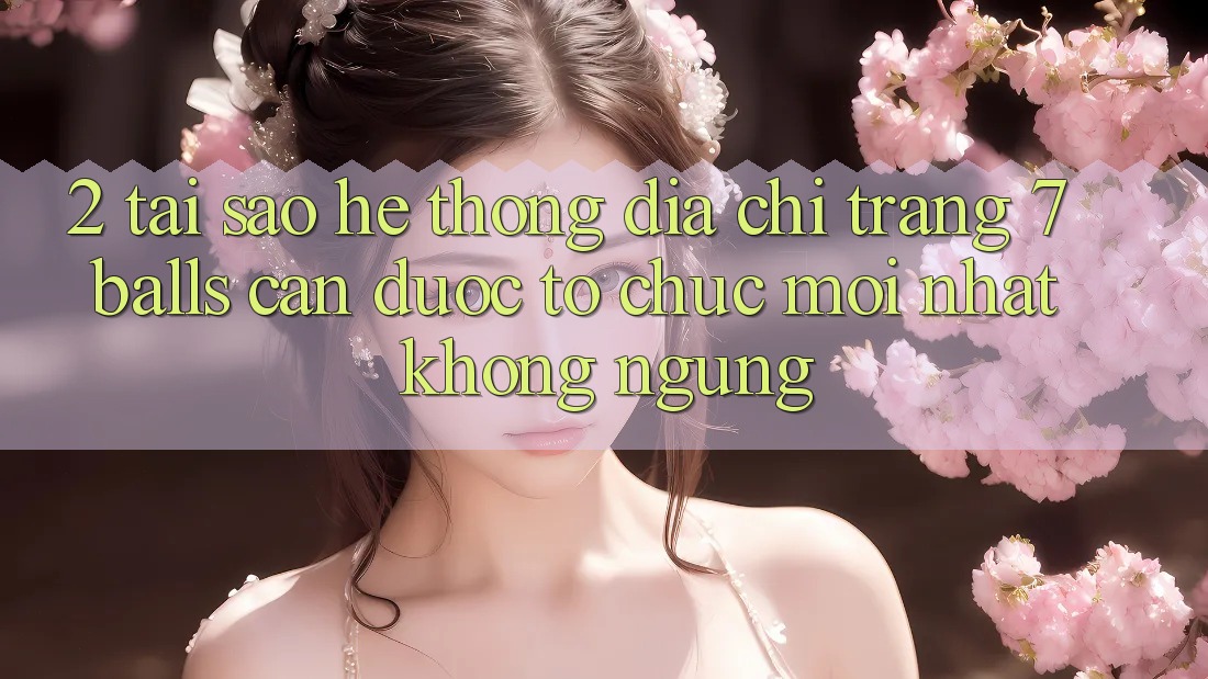 2. Tại Sao Hệ Thống Địa chỉ trang 7 balls Cần Được “Tổ chức Mới nhất” Không ngừng?
