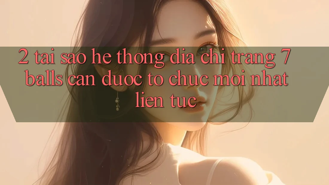 2. Tại Sao Hệ Thống Địa chỉ trang 7 balls Cần Được “Tổ chức Mới nhất” Liên Tục?
