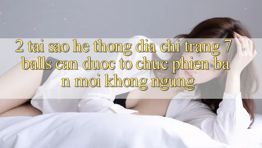 2. Tại Sao Hệ Thống Địa chỉ trang 7 balls Cần Được “Tổ chức Phiên bản mới” Không ngừng?