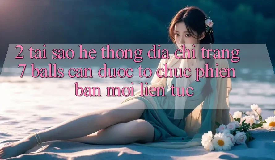 2. Tại Sao Hệ Thống Địa chỉ trang 7 balls Cần Được “Tổ chức Phiên bản mới” Liên Tục?
