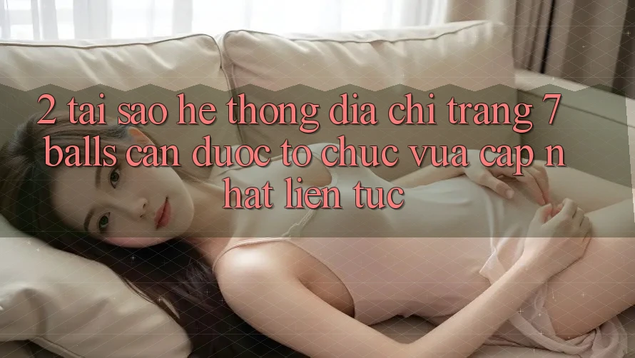 2. Tại Sao Hệ Thống Địa chỉ trang 7 balls Cần Được “Tổ chức Vừa cập nhật” Liên Tục?