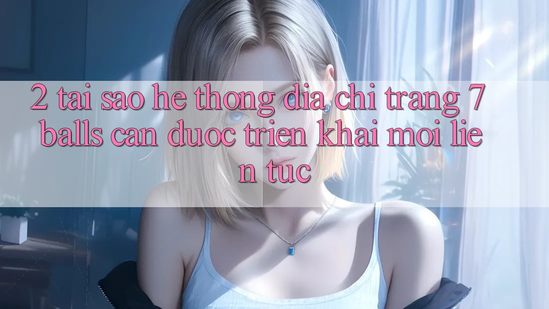 2. Tại Sao Hệ Thống Địa chỉ trang 7 balls Cần Được “Triển khai Mới” Liên Tục?