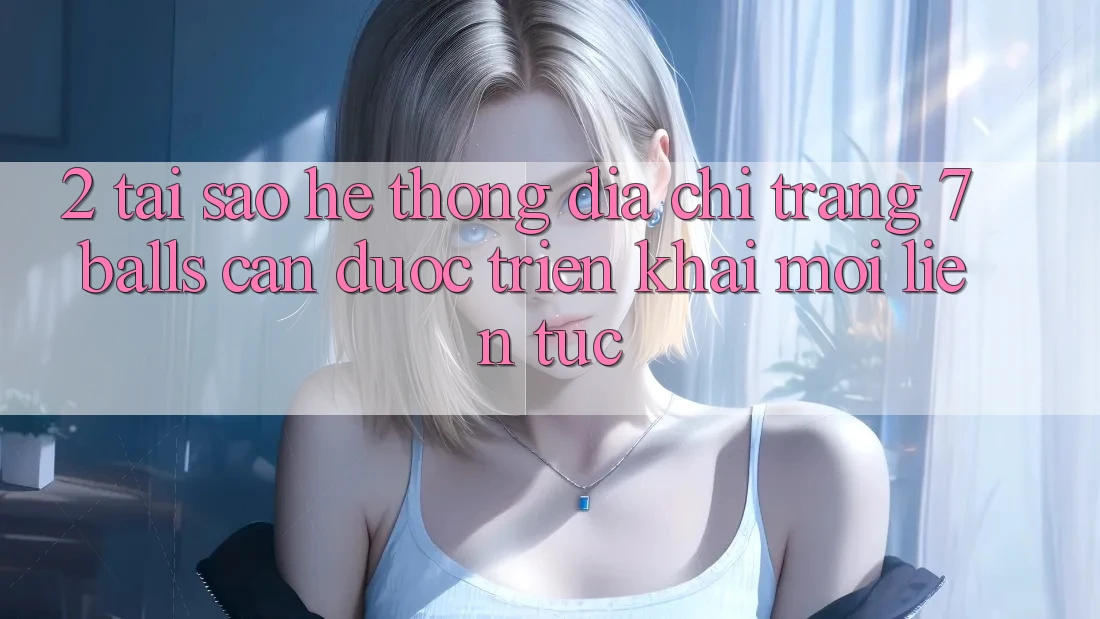 2. Tại Sao Hệ Thống Địa chỉ trang 7 balls Cần Được “Triển khai Mới” Liên Tục?