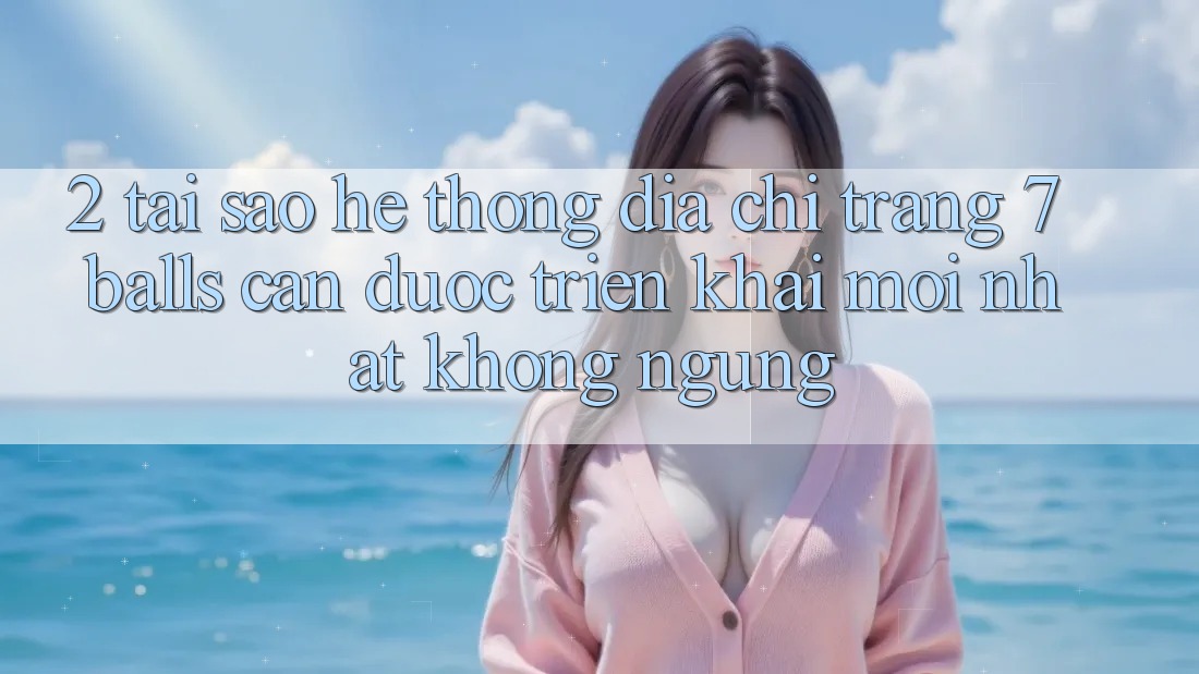 2. Tại Sao Hệ Thống Địa chỉ trang 7 balls Cần Được “Triển khai Mới nhất” Không ngừng?