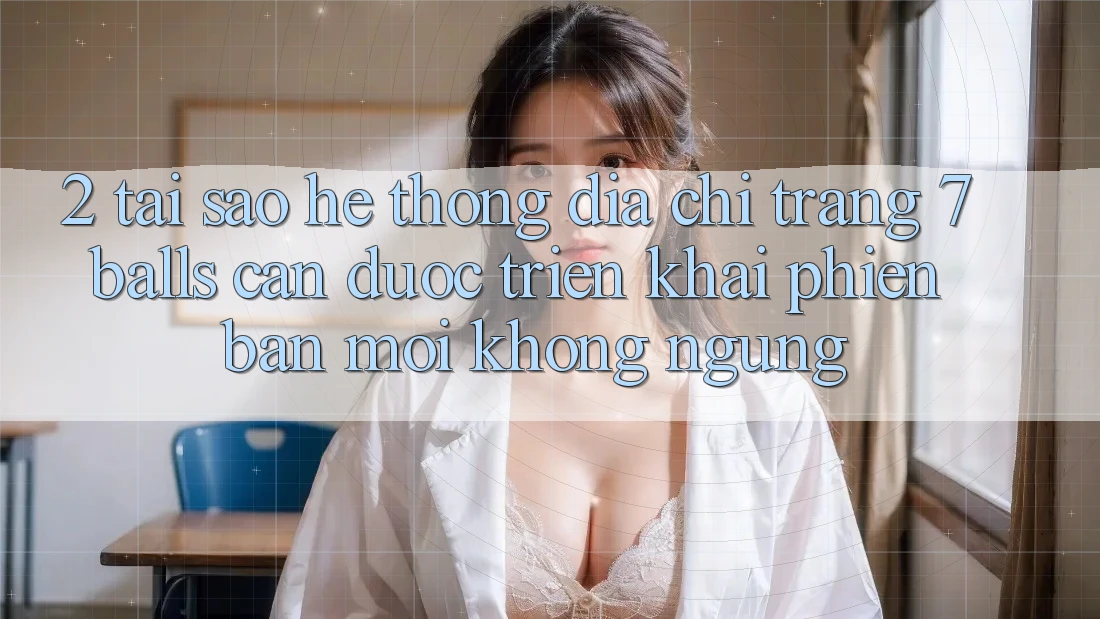 2. Tại Sao Hệ Thống Địa chỉ trang 7 balls Cần Được “Triển khai Phiên bản mới” Không ngừng?