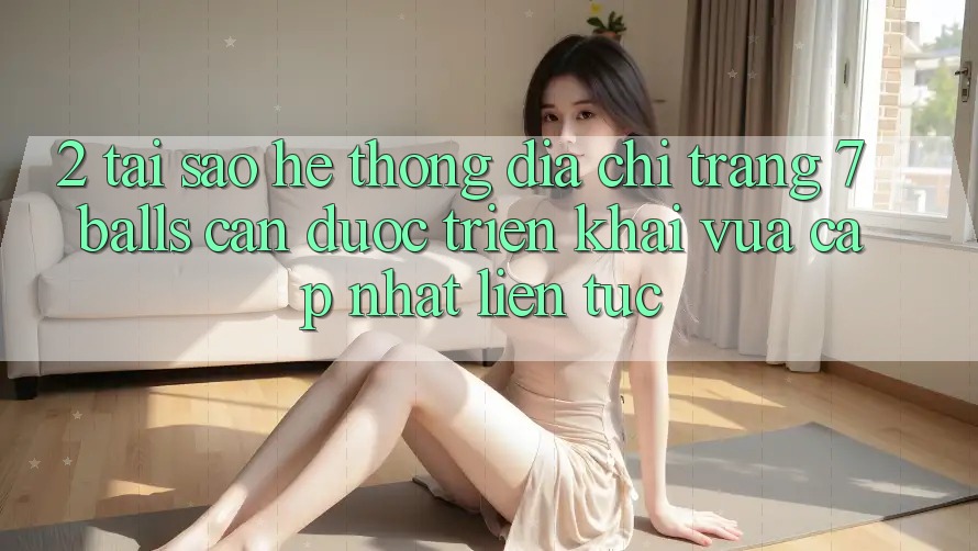 2. Tại Sao Hệ Thống Địa chỉ trang 7 balls Cần Được “Triển khai Vừa cập nhật” Liên Tục?
