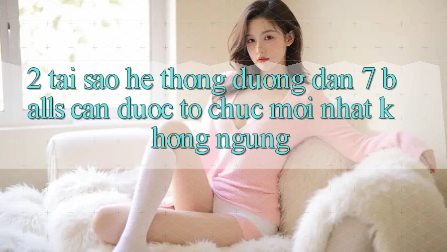 2. Tại Sao Hệ Thống Đường dẫn 7 balls Cần Được “Tổ chức Mới nhất” Không ngừng?