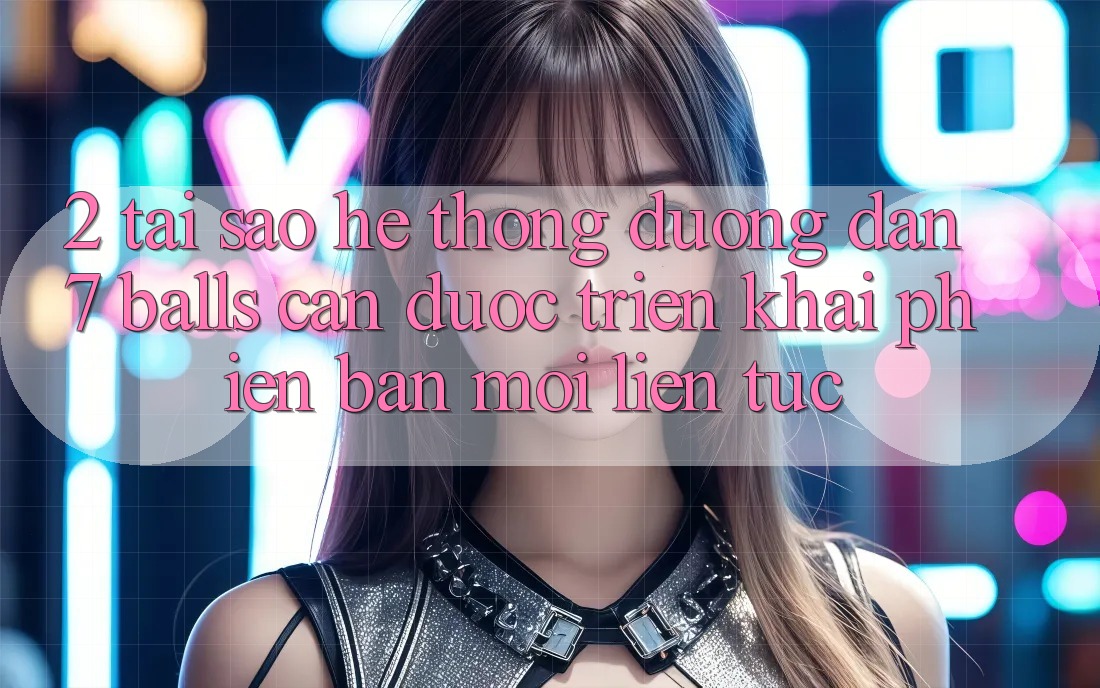2. Tại Sao Hệ Thống Đường dẫn 7 balls Cần Được “Triển khai Phiên bản mới” Liên Tục?