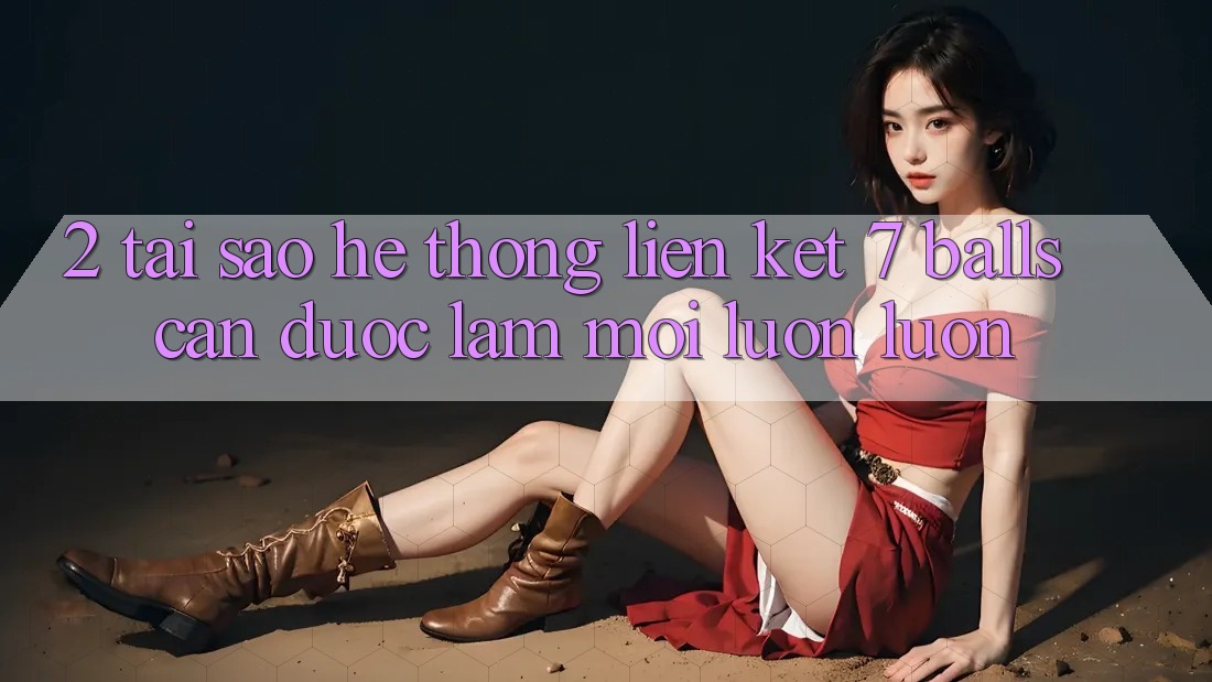 2. Tại Sao Hệ Thống Liên kết 7 balls Cần Được “Làm Mới” Luôn luôn?