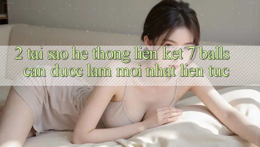 2. Tại Sao Hệ Thống Liên kết 7 balls Cần Được “Làm Mới nhất” Liên Tục?