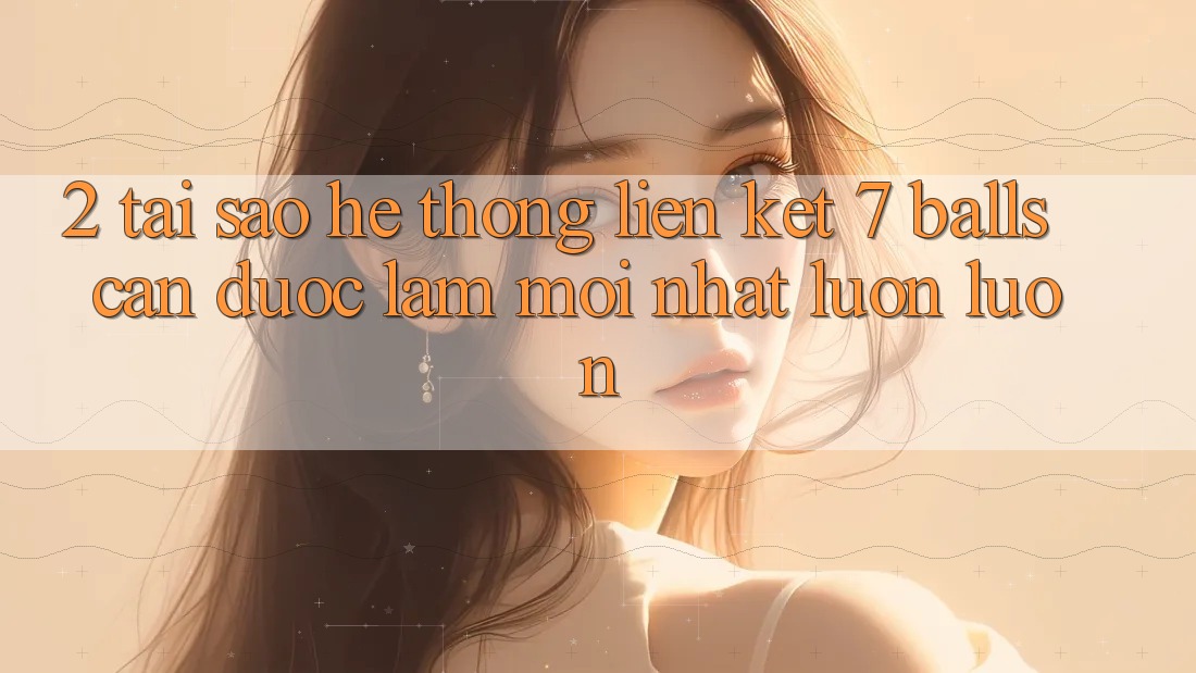 2. Tại Sao Hệ Thống Liên kết 7 balls Cần Được “Làm Mới nhất” Luôn luôn?