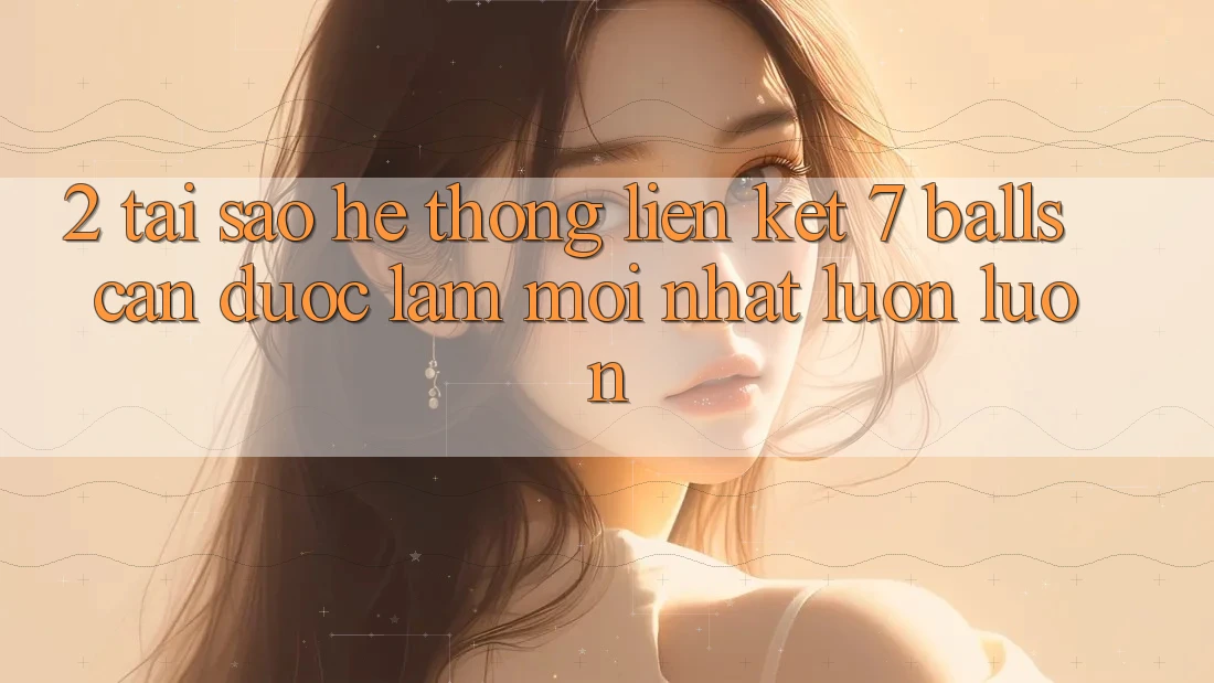 2. Tại Sao Hệ Thống Liên kết 7 balls Cần Được “Làm Mới nhất” Luôn luôn?