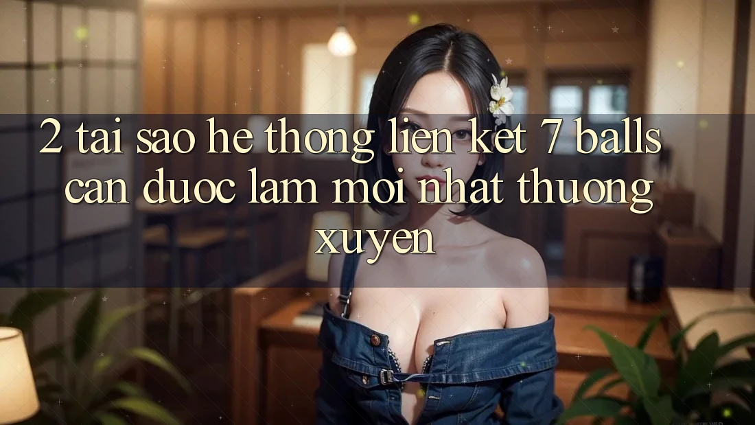 2. Tại Sao Hệ Thống Liên kết 7 balls Cần Được “Làm Mới nhất” Thường xuyên?