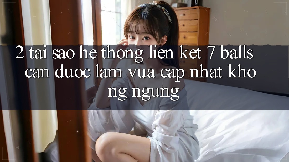 2. Tại Sao Hệ Thống Liên kết 7 balls Cần Được “Làm Vừa cập nhật” Không ngừng?