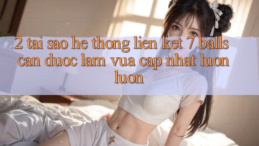 2. Tại Sao Hệ Thống Liên kết 7 balls Cần Được “Làm Vừa cập nhật” Luôn luôn?