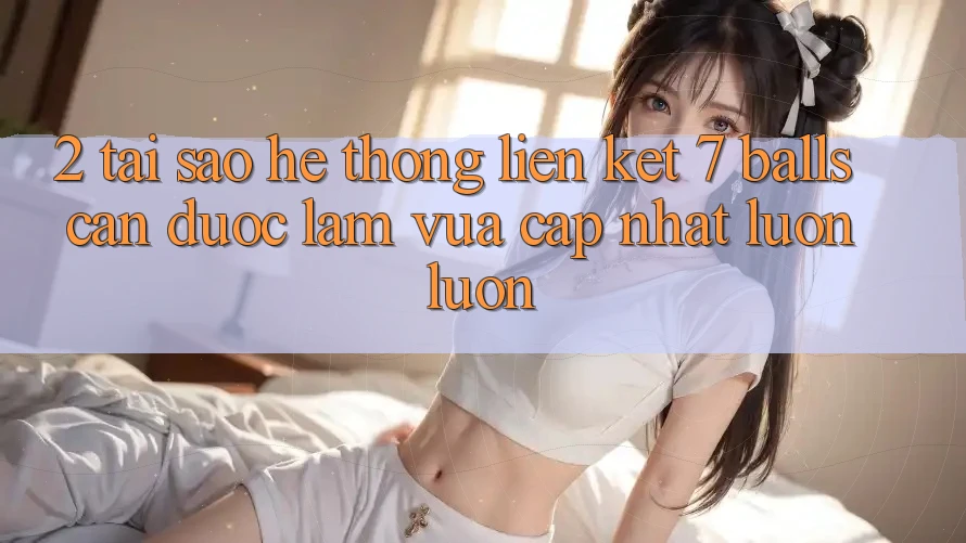 2. Tại Sao Hệ Thống Liên kết 7 balls Cần Được “Làm Vừa cập nhật” Luôn luôn?