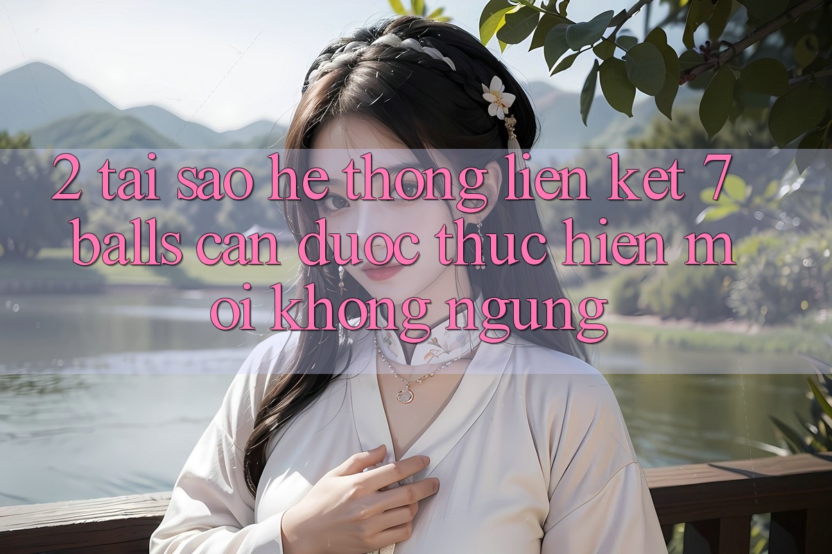 2. Tại Sao Hệ Thống Liên kết 7 balls Cần Được “Thực hiện Mới” Không ngừng? 2. Tại Sao Hệ Thống Liên kết 7 balls Cần Được “Thực hiện Mới” Không ngừng?
