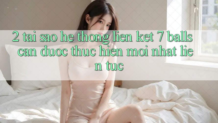 2. Tại Sao Hệ Thống Liên kết 7 balls Cần Được “Thực hiện Mới nhất” Liên Tục?