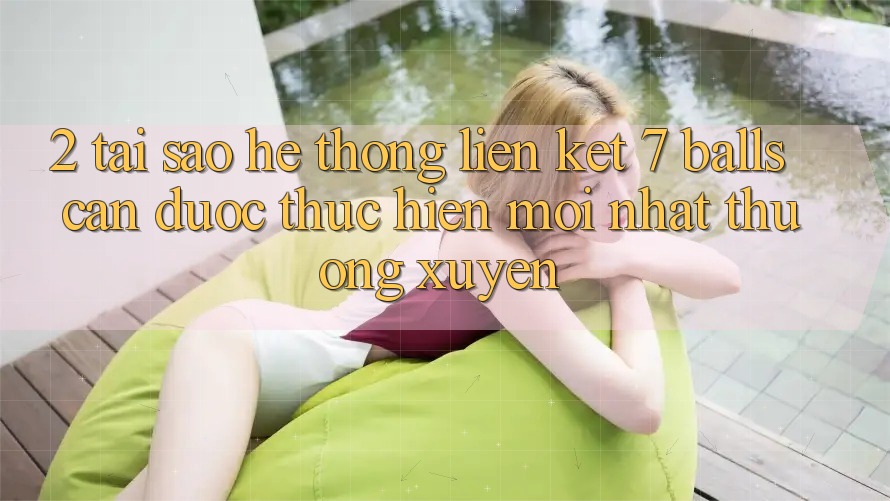 2. Tại Sao Hệ Thống Liên kết 7 balls Cần Được “Thực hiện Mới nhất” Thường xuyên?