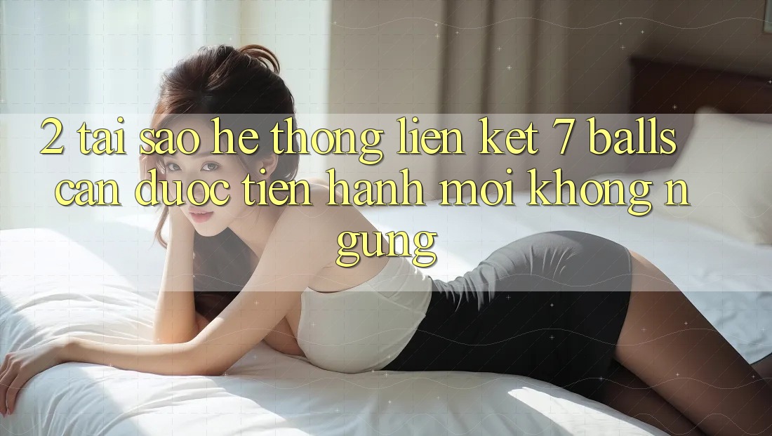 2. Tại Sao Hệ Thống Liên kết 7 balls Cần Được “Tiến hành Mới” Không ngừng?