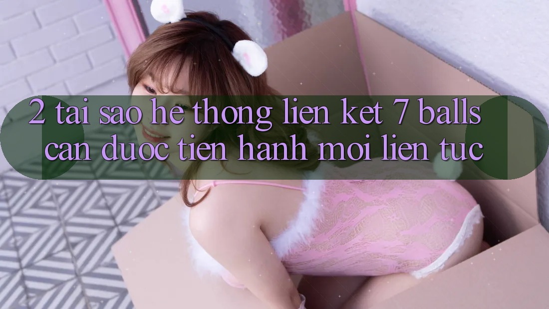 2. Tại Sao Hệ Thống Liên kết 7 balls Cần Được “Tiến hành Mới” Liên tục?