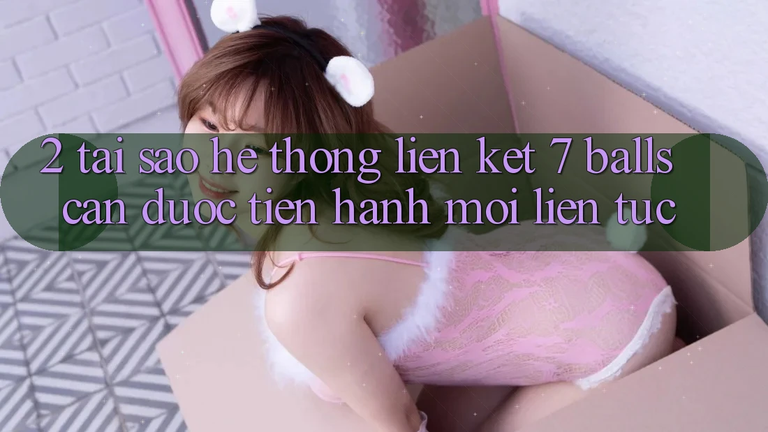 2. Tại Sao Hệ Thống Liên kết 7 balls Cần Được “Tiến hành Mới” Liên Tục?