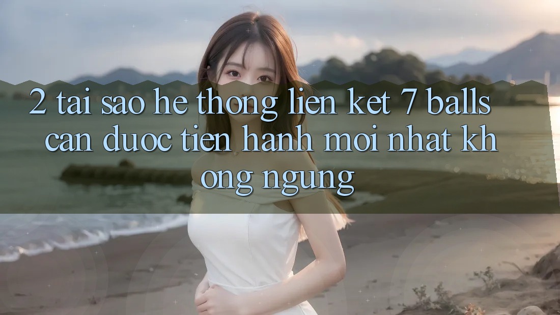 2. Tại Sao Hệ Thống Liên kết 7 balls Cần Được “Tiến hành Mới nhất” Không ngừng?