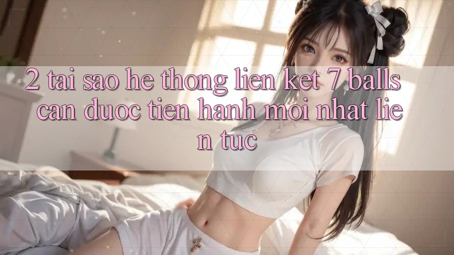 2. Tại Sao Hệ Thống Liên kết 7 balls Cần Được “Tiến hành Mới nhất” Liên Tục?