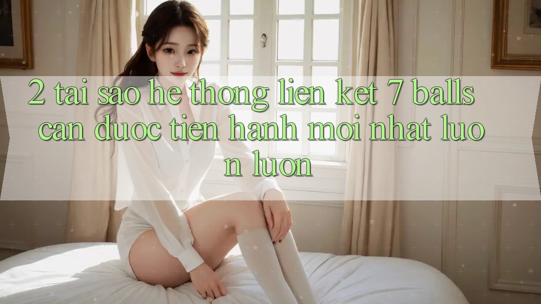 2. Tại Sao Hệ Thống Liên kết 7 balls Cần Được “Tiến hành Mới nhất” Luôn luôn?