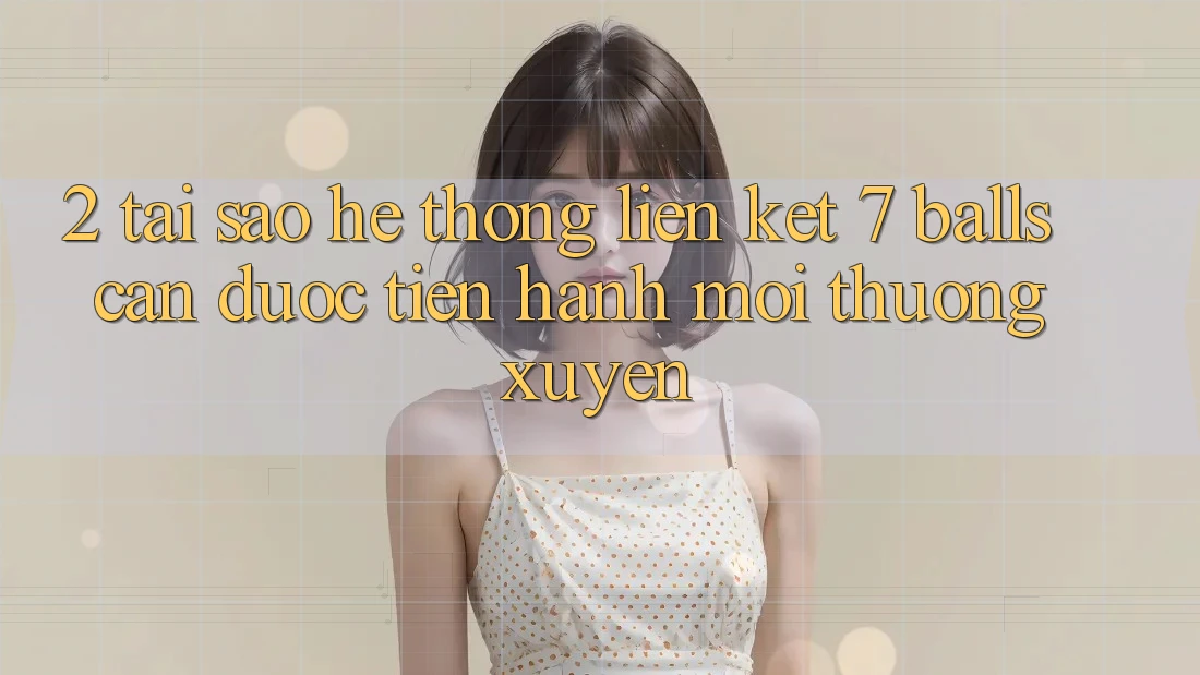 2. Tại Sao Hệ Thống Liên kết 7 balls Cần Được “Tiến hành Mới” Thường xuyên?