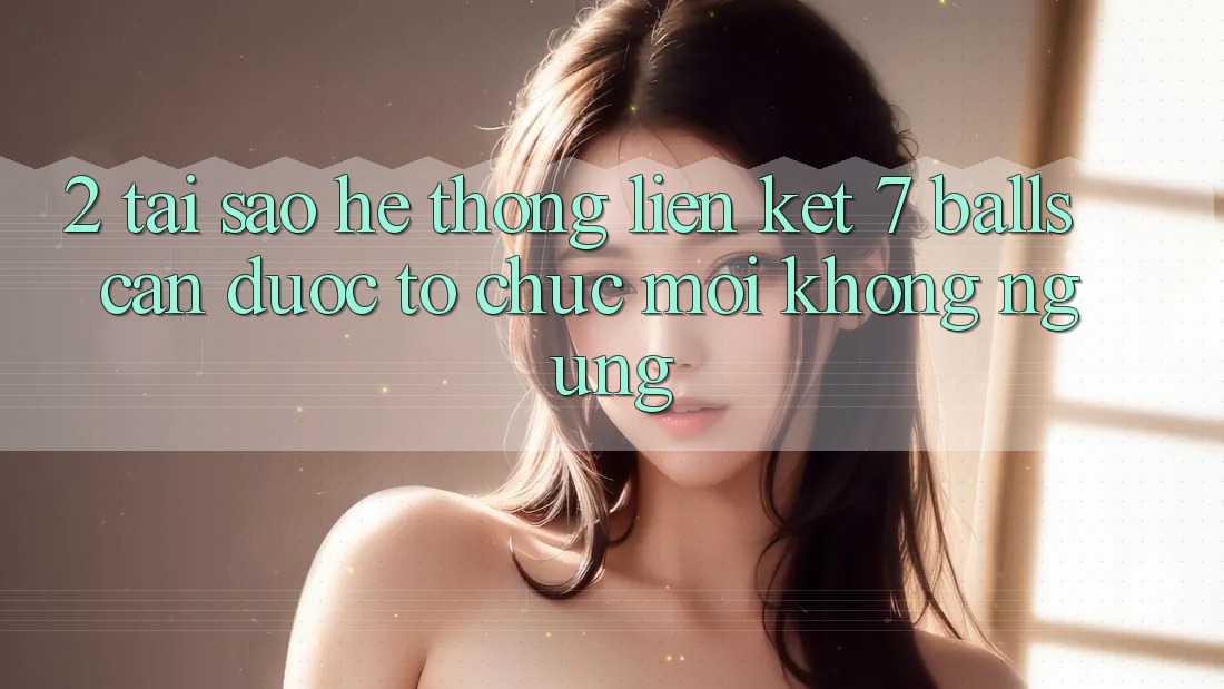 2. Tại Sao Hệ Thống Liên kết 7 balls Cần Được “Tổ chức Mới” Không ngừng? 2. Tại Sao Hệ Thống Liên kết 7 balls Cần Được “Tổ chức Mới” Không ngừng?