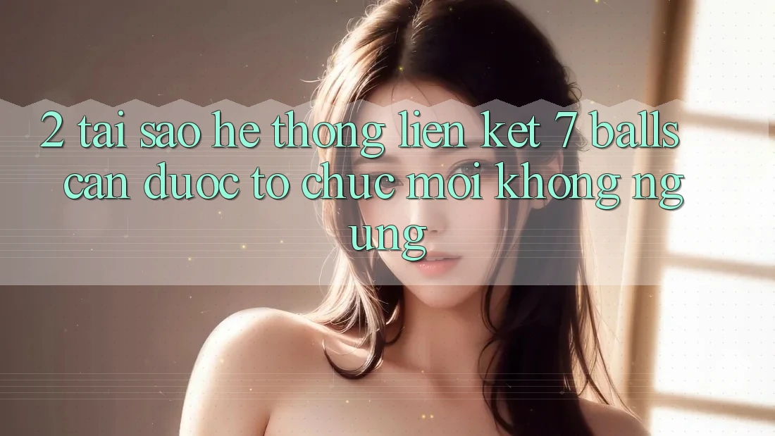 2. Tại Sao Hệ Thống Liên kết 7 balls Cần Được “Tổ chức Mới” Không ngừng?