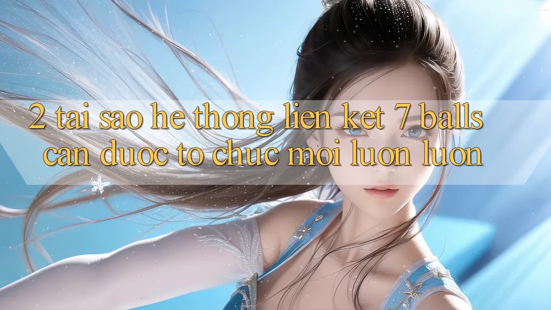 2. Tại Sao Hệ Thống Liên kết 7 balls Cần Được “Tổ chức Mới” Luôn luôn?