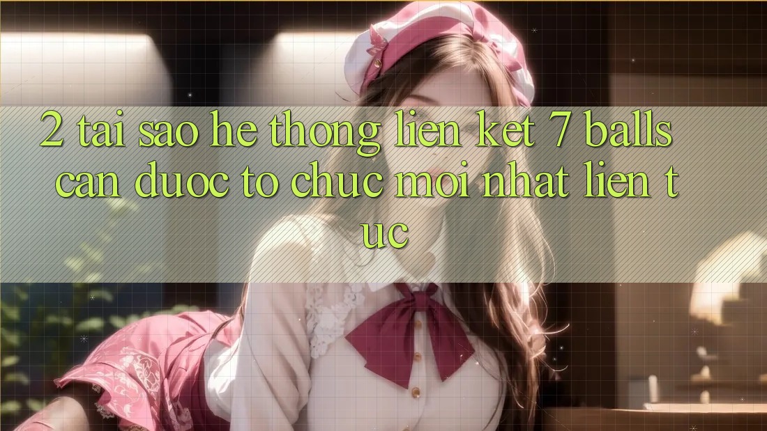 2. Tại Sao Hệ Thống Liên kết 7 balls Cần Được “Tổ chức Mới nhất” Liên Tục?
