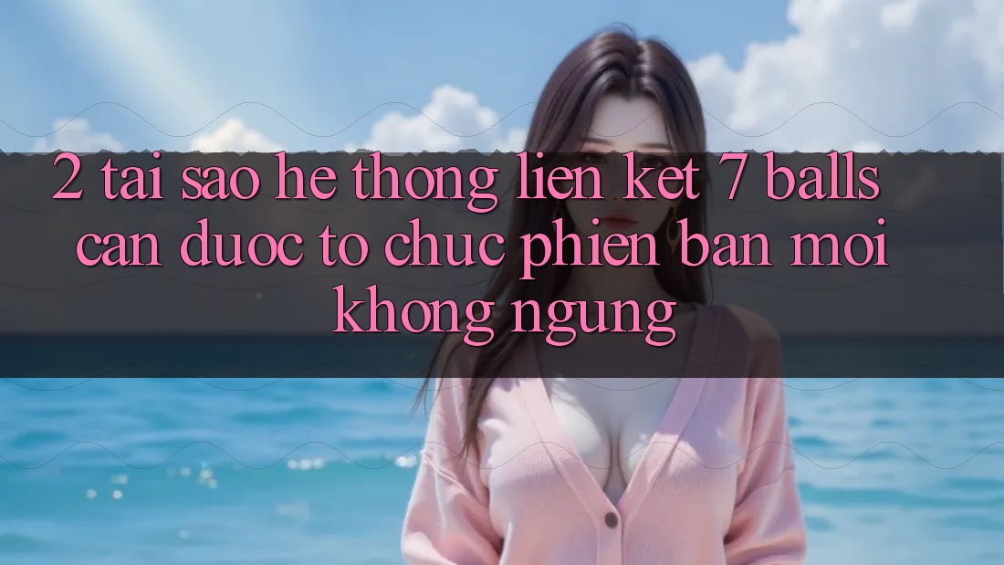 2. Tại Sao Hệ Thống Liên kết 7 balls Cần Được “Tổ chức Phiên bản mới” Không ngừng?