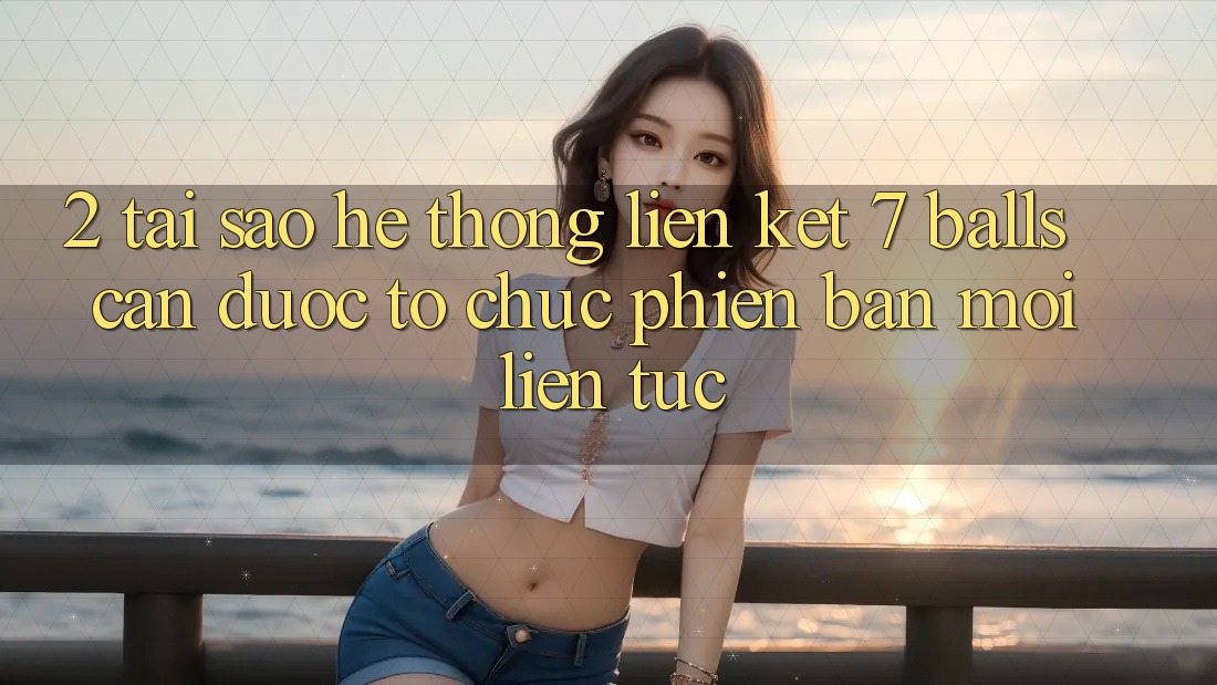 2. Tại Sao Hệ Thống Liên kết 7 balls Cần Được “Tổ chức Phiên bản mới” Liên Tục?