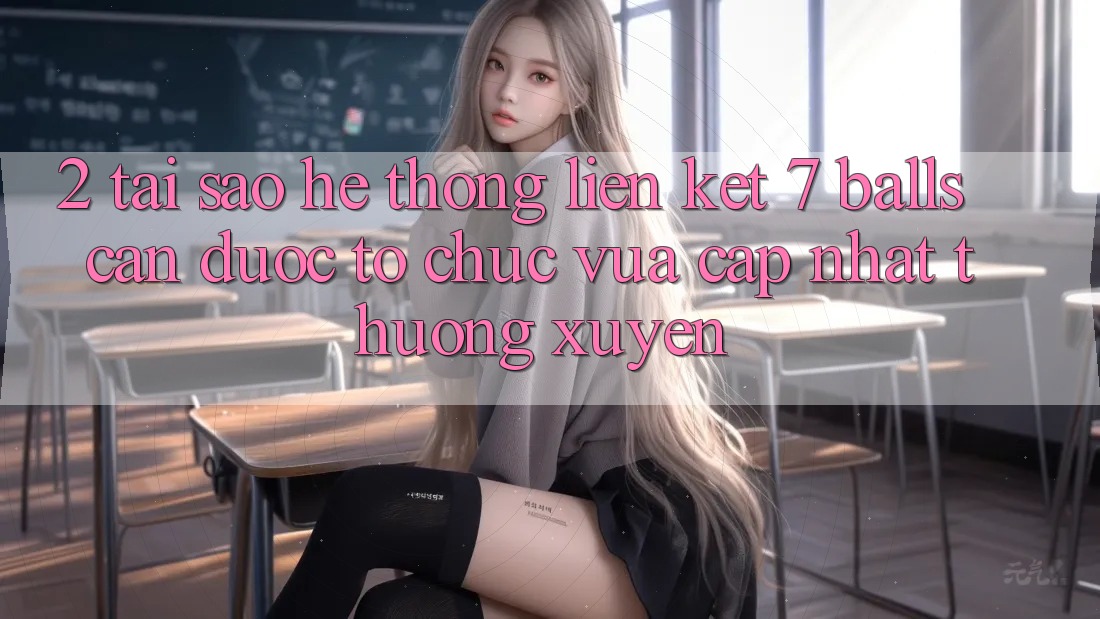 2. Tại Sao Hệ Thống Liên kết 7 balls Cần Được “Tổ chức Vừa cập nhật” Thường xuyên?