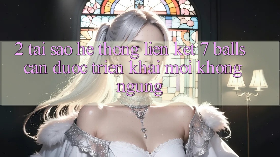 2. Tại Sao Hệ Thống Liên kết 7 balls Cần Được “Triển khai Mới” Không ngừng?